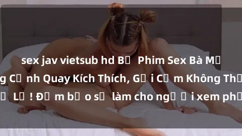 sex jav vietsub hd Bộ Phim Sex Bà Mẹ Nóng Bỏng: Những Cảnh Quay Kích Thích, Gợi Cảm Không Thể Bỏ Lỡ! Đảm bảo sẽ làm cho người xem phải rưng rưng nồng nhiệt!