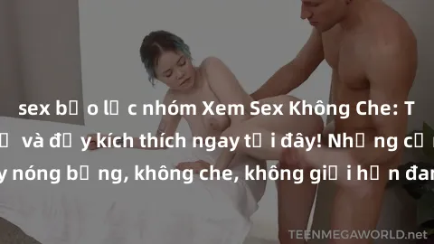 sex bạo lực nhóm Xem Sex Không Che: Trải nghiệm mới lạ và đầy kích thích ngay tại đây! Những cảnh quay nóng bỏng, không che, không giới hạn đang chờ đón bạn. Đừng bỏ lỡ!