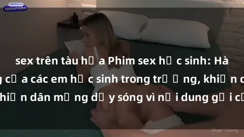 sex trên tàu hỏa Phim sex học sinh: Hành động nóng bỏng của các em học sinh trong trường, khiến dân mạng dậy sóng vì nội dung gợi cảm và kích thích.