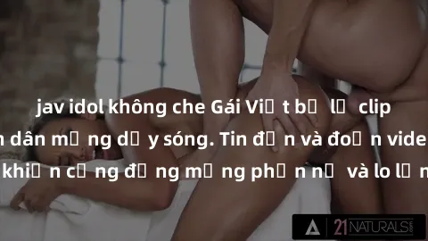 jav idol không che Gái Việt bị lộ clip sex, scandal khiến dân mạng dậy sóng. Tin đồn và đoạn video gây chấn động, khiến cộng đồng mạng phẫn nộ và lo lắng. Bi kịch ẩn sau bức màn đen tối của thế giới ả