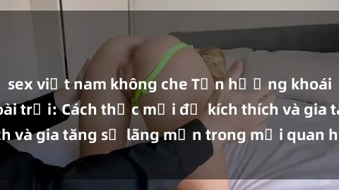 sex việt nam không che Tận hưởng khoái cảm với sex ngoài trời: Cách thức mới để kích thích và gia tăng sự lãng mạn trong mối quan hệ của bạn!