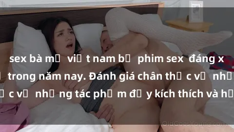 sex bà mẹ việt nam bộ phim sex  đáng xem không thể bỏ lỡ trong năm nay. Đánh giá chân thực về những tác phẩm đầy kích thích và hấp dẫn này.
