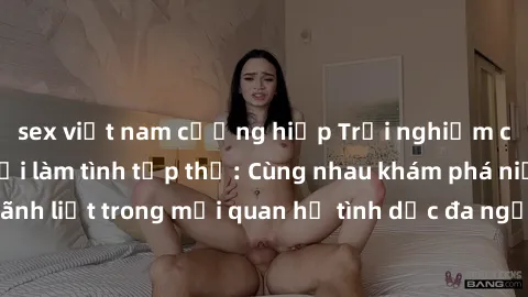 sex việt nam cưỡng hiếp Trải nghiệm cảm xúc mới mẻ với làm tình tập thể: Cùng nhau khám phá niềm vui và sự mãnh liệt trong mối quan hệ tình dục đa người. Hãy thử ngay để biết cảm giác thú vị này!