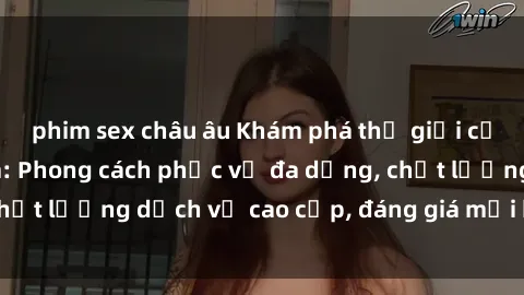phim sex châu âu Khám phá thế giới của gái gọi Việt Nam: Phong cách phục vụ đa dạng, chất lượng dịch vụ cao cấp, đáng giá mọi khoản chi phí