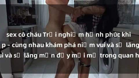 sex cô cháu Trải nghiệm hạnh phúc khi làm tình với gái đẹp – cùng nhau khám phá niềm vui và sự lãng mạn đầy mới mẻ trong quan hệ của bạn.