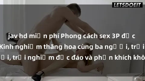 jav hd miễn phí Phong cách sex 3P độc đáo tại Việt Nam: Kinh nghiệm thăng hoa cùng ba người, trải nghiệm độc đáo và phấn khích không thể bỏ lỡ!