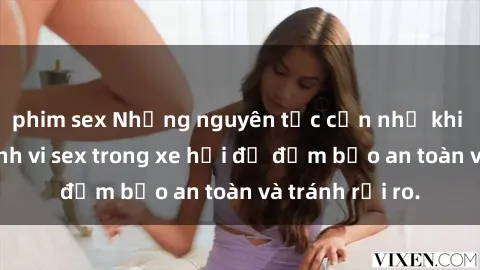 phim sex Những nguyên tắc cần nhớ khi thực hiện hành vi sex trong xe hơi để đảm bảo an toàn và tránh rủi ro.