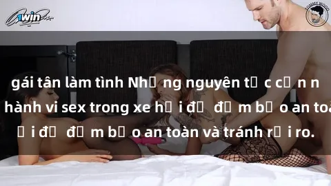 gái tân làm tình Những nguyên tắc cần nhớ khi thực hiện hành vi sex trong xe hơi để đảm bảo an toàn và tránh rủi ro.