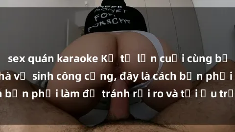 sex quán karaoke Kể từ lần cuối cùng bạn thực hành sex nhà vệ sinh công cộng, đây là cách bạn phải làm để tránh rủi ro và tối ưu trải nghiệm.