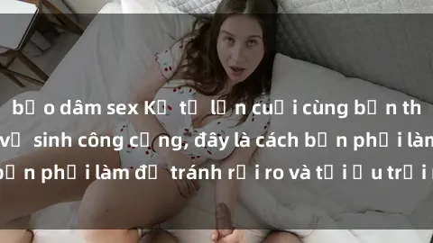 bạo dâm sex Kể từ lần cuối cùng bạn thực hành sex nhà vệ sinh công cộng, đây là cách bạn phải làm để tránh rủi ro và tối ưu trải nghiệm.