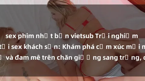 sex phim nhật bản vietsub Trải nghiệm đỉnh cao tình yêu tại sex khách sạn: Khám phá cảm xúc mới mẻ và đam mê trên chăn giường sang trọng, độc đáo, không giới hạn.