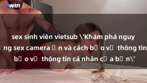 sex sinh viên vietsub 'Khám phá nguy cơ của việc sử dụng sex camera ẩn và cách bảo vệ thông tin cá nhân của bạn'