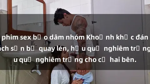 phim sex bạo dâm nhóm Khoảnh khắc đáng buồn: Sex khách sạn bị quay lén, hậu quả nghiêm trọng cho cả hai bên.