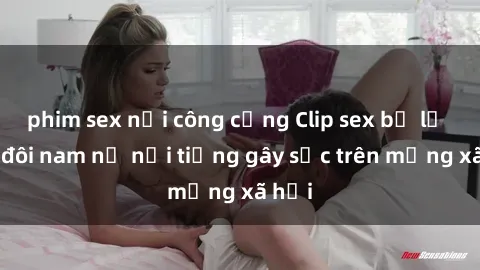 phim sex nơi công cộng Clip sex bị lộ của đôi nam nữ nổi tiếng gây sốc trên mạng xã hội