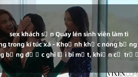 sex khách sạn Quay lén sinh viên làm tình ngay trên giường trong kí túc xá - Khoảnh khắc nóng bỏng được ghi lại bí mật, khiến cả trường học xôn xao.