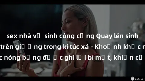 sex nhà vệ sinh công cộng Quay lén sinh viên làm tình ngay trên giường trong kí túc xá - Khoảnh khắc nóng bỏng được ghi lại bí mật, khiến cả trường học xôn xao.
