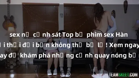 sex nữ cảnh sát Top bộ phim sex Hàn Quốc hot nhất mọi thời đại bạn không thể bỏ lỡ! Xem ngay để khám phá những cảnh quay nóng bỏng, đầy nghẹt thở!