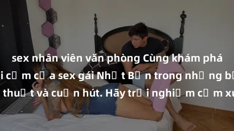 sex nhân viên văn phòng Cùng khám phá vẻ đẹp và sức gợi cảm của sex gái Nhật Bản trong những bộ phim đầy nghệ thuật và cuốn hút. Hãy trải nghiệm cảm xúc đầy mới mẻ và sống động từ những cảnh quay tinh