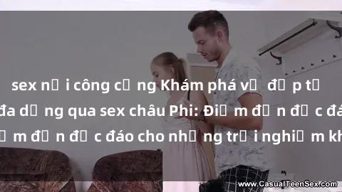 sex nơi công cộng Khám phá vẻ đẹp tự nhiên và văn hóa đa dạng qua sex châu Phi: Điểm đến độc đáo cho những trải nghiệm khó quên