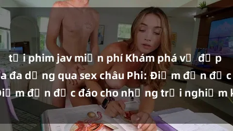 tải phim jav miễn phí Khám phá vẻ đẹp tự nhiên và văn hóa đa dạng qua sex châu Phi: Điểm đến độc đáo cho những trải nghiệm khó quên