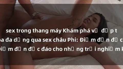 sex trong thang máy Khám phá vẻ đẹp tự nhiên và văn hóa đa dạng qua sex châu Phi: Điểm đến độc đáo cho những trải nghiệm khó quên