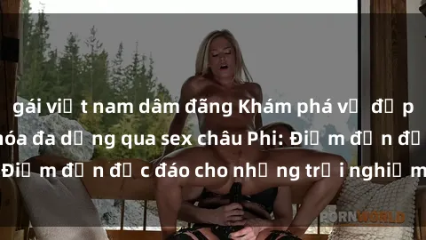 gái việt nam dâm đãng Khám phá vẻ đẹp tự nhiên và văn hóa đa dạng qua sex châu Phi: Điểm đến độc đáo cho những trải nghiệm khó quên