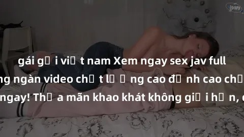 gái gọi việt nam Xem ngay sex jav full HD miễn phí - Hàng ngàn video chất lượng cao đỉnh cao chỉ cần click vào ngay! Thỏa mãn khao khát không giới hạn, đón chờ những trải nghiệm mới lạ!