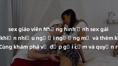 sex giáo viên Những hình ảnh sex gái sinh viên Việt Nam khiến nhiều người ngưỡng mộ và thèm khát. Cùng khám phá vẻ đẹp gợi cảm và quyến rũ của những cô gái trẻ này.