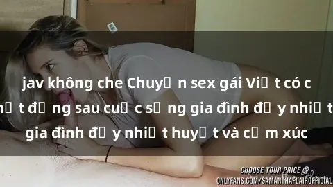 jav không che Chuyện sex gái Việt có chồng: Những bí mật đằng sau cuộc sống gia đình đầy nhiệt huyết và cảm xúc