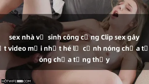 sex nhà vệ sinh công cộng Clip sex gây sốc: Loạt video mới nhất hé lộ cảnh nóng chưa từng thấy