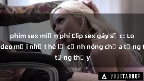 phim sex miễn phí Clip sex gây sốc: Loạt video mới nhất hé lộ cảnh nóng chưa từng thấy