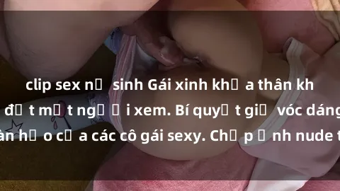 clip sex nữ sinh Gái xinh khỏa thân khoe dáng nóng bỏng đốt mắt người xem. Bí quyết giữ vóc dáng hoàn hảo của các cô gái sexy. Chụp ảnh nude tự tin không sợ lộ hàng.