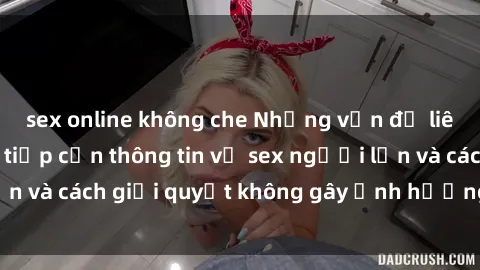sex online không che Những vấn đề liên quan đến việc tiếp cận thông tin về sex người lớn và cách giải quyết không gây ảnh hưởng đến trẻ em