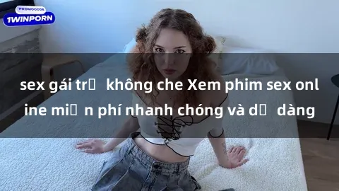 sex gái trẻ không che Xem phim sex online miễn phí nhanh chóng và dễ dàng
