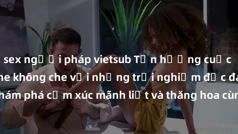 sex người pháp vietsub Tận hưởng cuộc sống tình dục online không che với những trải nghiệm độc đáo và mới lạ. Khám phá cảm xúc mãnh liệt và thăng hoa cùng đối tác tại các trang web chuyên nghiệp.