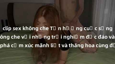 clip sex không che Tận hưởng cuộc sống tình dục online không che với những trải nghiệm độc đáo và mới lạ. Khám phá cảm xúc mãnh liệt và thăng hoa cùng đối tác tại các trang web chuyên nghiệp.