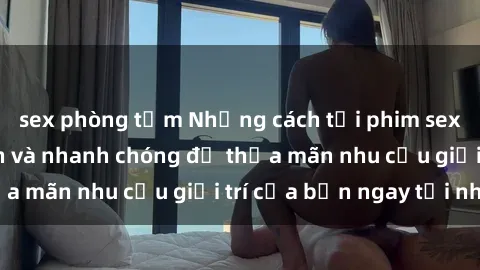 sex phòng tắm Những cách tải phim sex về máy đơn giản và nhanh chóng để thỏa mãn nhu cầu giải trí của bạn ngay tại nhà