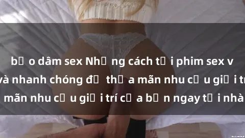 bạo dâm sex Những cách tải phim sex về máy đơn giản và nhanh chóng để thỏa mãn nhu cầu giải trí của bạn ngay tại nhà