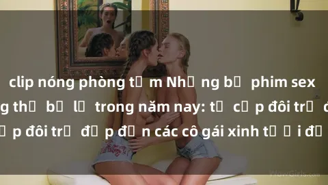 clip nóng phòng tắm Những bộ phim sex JAV hot nhất không thể bỏ lỡ trong năm nay: từ cặp đôi trẻ đẹp đến các cô gái xinh tươi đầy sức hút.