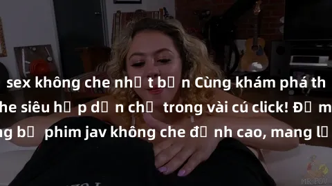 sex không che nhật bản Cùng khám phá thế giới jav không che siêu hấp dẫn chỉ trong vài cú click! Đắm chìm trong những bộ phim jav không che đỉnh cao, mang lại trải nghiệm thú vị và đầy kích thích.