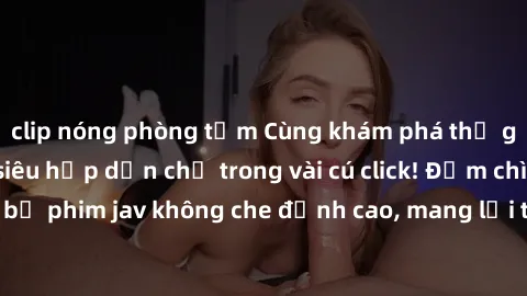 clip nóng phòng tắm Cùng khám phá thế giới jav không che siêu hấp dẫn chỉ trong vài cú click! Đắm chìm trong những bộ phim jav không che đỉnh cao, mang lại trải nghiệm thú vị và đầy kích thích.