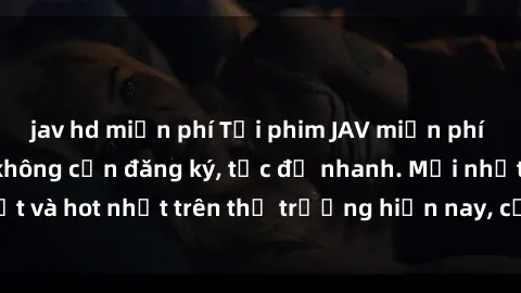 jav hd miễn phí Tải phim JAV miễn phí chất lượng cao, không cần đăng ký, tốc độ nhanh. Mới nhất và hot nhất trên thị trường hiện nay, cập nhật hàng ngày.