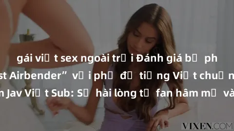 gái việt sex ngoài trời Đánh giá bộ phim “Avatar: The Last Airbender” với phụ đề tiếng Việt chuẩn chỉnh từ nhóm Jav Việt Sub: Sự hài lòng từ fan hâm mộ và những điểm đáng chú ý trong bộ phim.