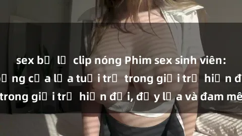 sex bị lộ clip nóng Phim sex sinh viên: Câu chuyện nóng bỏng của lứa tuổi trẻ trong giới trẻ hiện đại, đầy lửa và đam mê