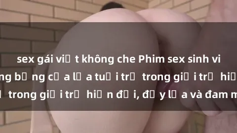 sex gái việt không che Phim sex sinh viên: Câu chuyện nóng bỏng của lứa tuổi trẻ trong giới trẻ hiện đại, đầy lửa và đam mê