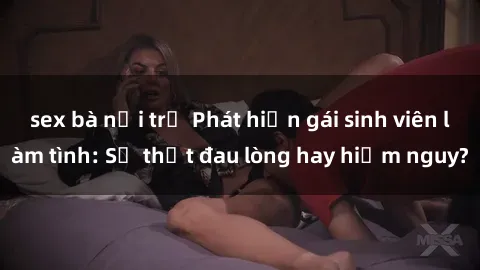 sex bà nội trợ Phát hiện gái sinh viên làm tình: Sự thật đau lòng hay hiểm nguy?