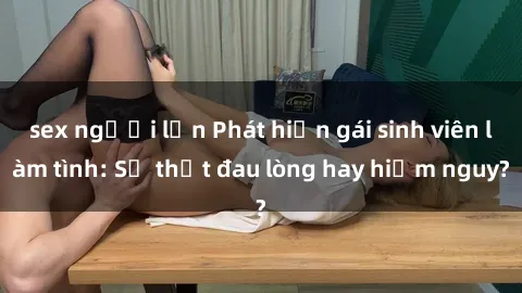 sex người lớn Phát hiện gái sinh viên làm tình: Sự thật đau lòng hay hiểm nguy?