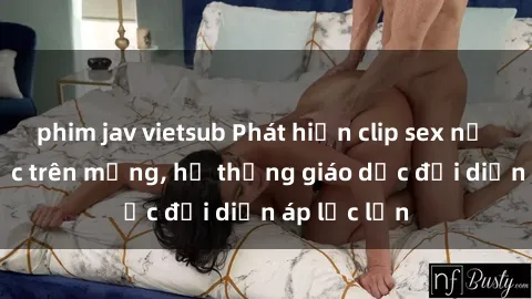 phim jav vietsub Phát hiện clip sex nữ sinh gây sốc trên mạng, hệ thống giáo dục đối diện áp lực lớn