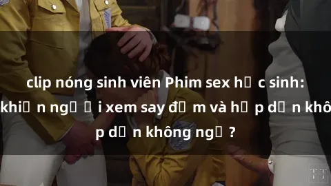 clip nóng sinh viên Phim sex học sinh: Điều gì khiến người xem say đắm và hấp dẫn không ngờ?