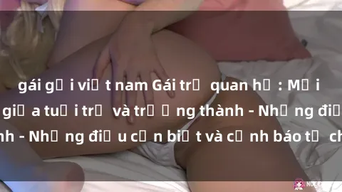 gái gọi việt nam Gái trẻ quan hệ: Mối quan hệ khác biệt giữa tuổi trẻ và trưởng thành - Những điều cần biết và cảnh báo từ chuyên gia